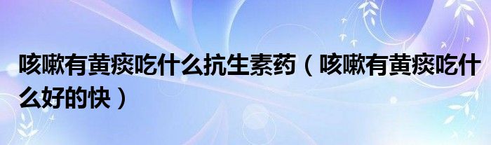 咳嗽有黃痰吃什么抗生素藥（咳嗽有黃痰吃什么好的快）