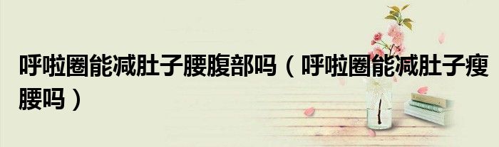 呼啦圈能減肚子腰腹部嗎(呼啦圈能減肚子瘦腰嗎)