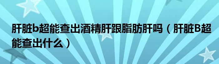 肝臟b超能查出酒精肝跟脂肪肝嗎（肝臟B超能查出什么）