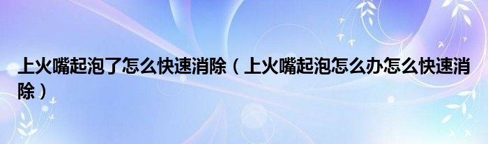 上火嘴起泡了怎么快速消除（上火嘴起泡怎么辦怎么快速消除）