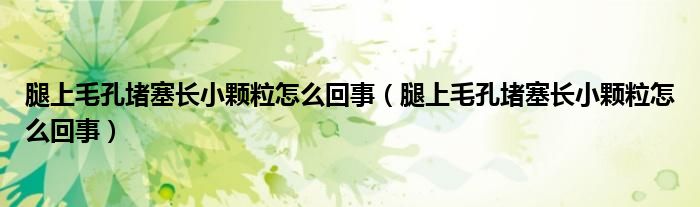 腿上毛孔堵塞長小顆粒怎么回事（腿上毛孔堵塞長小顆粒怎么回事）