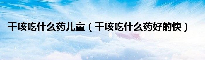 干咳吃什么藥兒童（干咳吃什么藥好的快）