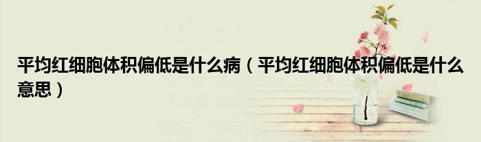 平均紅細(xì)胞體積偏低是什么?。ㄆ骄t細(xì)胞體積偏低是什么意思）