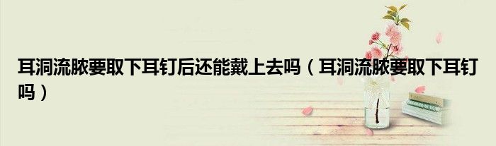 耳洞流膿要取下耳釘后還能戴上去嗎（耳洞流膿要取下耳釘嗎）