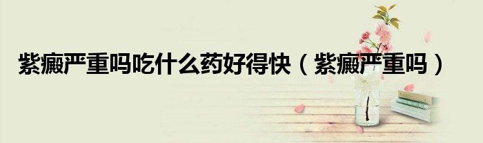 紫癜嚴重嗎吃什么藥好得快（紫癜嚴重嗎）