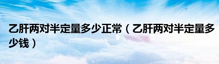 乙肝兩對(duì)半定量多少正常（乙肝兩對(duì)半定量多少錢）
