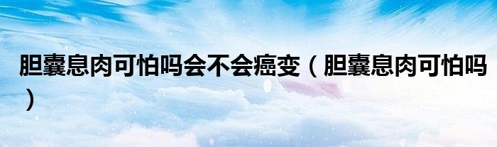 膽囊息肉可怕嗎會(huì)不會(huì)癌變（膽囊息肉可怕嗎）