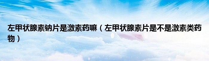 左甲狀腺素鈉片是激素藥嘛（左甲狀腺素片是不是激素類藥物）