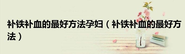 補(bǔ)鐵補(bǔ)血的最好方法孕婦（補(bǔ)鐵補(bǔ)血的最好方法）