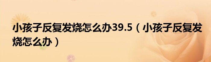 小孩子反復(fù)發(fā)燒怎么辦39.5（小孩子反復(fù)發(fā)燒怎么辦）