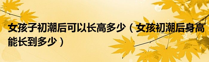 女孩子初潮后可以長高多少(女孩初潮后身高能長到多少)