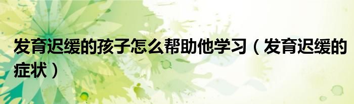 發(fā)育遲緩的孩子怎么幫助他學(xué)習(xí)（發(fā)育遲緩的癥狀）