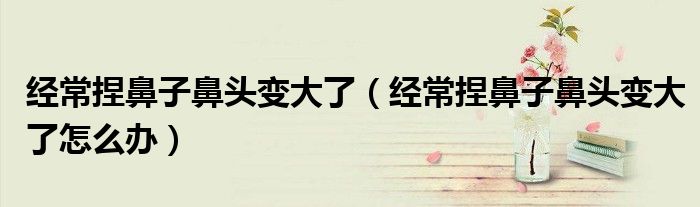 經(jīng)常捏鼻子鼻頭變大了（經(jīng)常捏鼻子鼻頭變大了怎么辦）