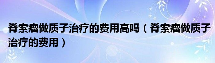 脊索瘤做質(zhì)子治療的費(fèi)用高嗎（脊索瘤做質(zhì)子治療的費(fèi)用）