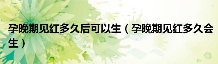 孕晚期見紅多久后可以生（孕晚期見紅多久會(huì)生）