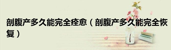 剖腹產(chǎn)多久能完全痊愈（剖腹產(chǎn)多久能完全恢復(fù)）