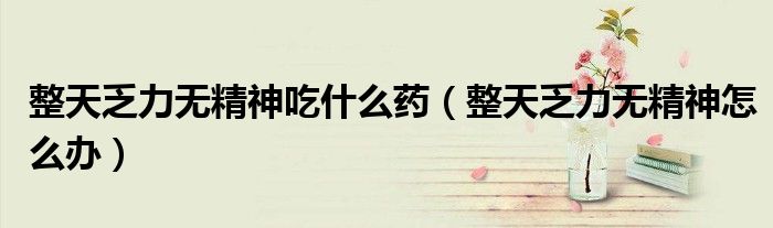 整天乏力無精神吃什么藥（整天乏力無精神怎么辦）