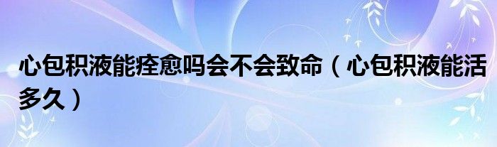 心包積液能痊愈嗎會(huì)不會(huì)致命（心包積液能活多久）