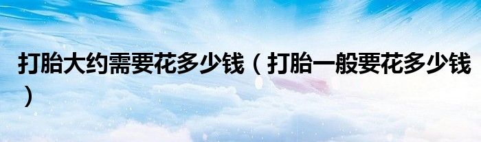 打胎大約需要花多少錢（打胎一般要花多少錢）