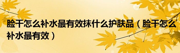 臉干怎么補(bǔ)水最有效抹什么護(hù)膚品（臉干怎么補(bǔ)水最有效）