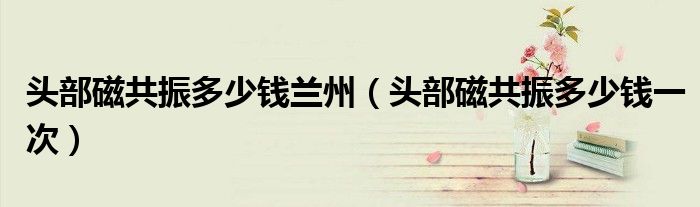 頭部磁共振多少錢蘭州（頭部磁共振多少錢一次）