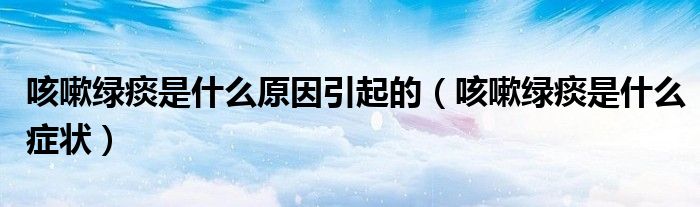 咳嗽綠痰是什么原因引起的(咳嗽綠痰是什么癥狀)