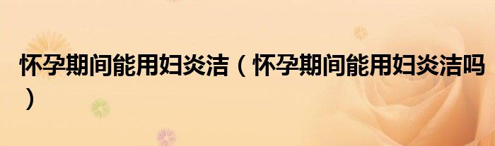 懷孕期間能用婦炎潔（懷孕期間能用婦炎潔嗎）