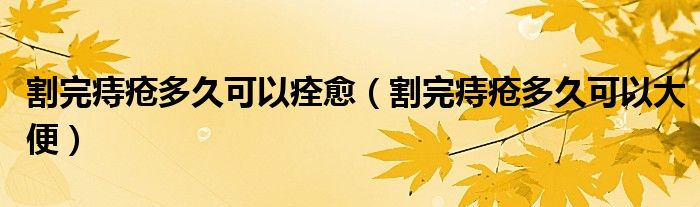 割完痔瘡多久可以痊愈（割完痔瘡多久可以大便）