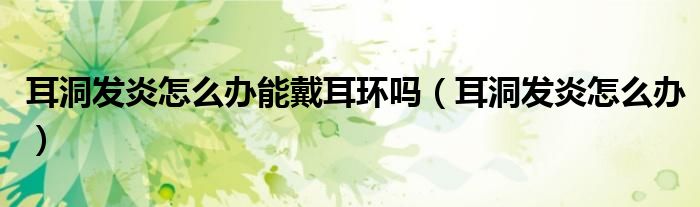 耳洞發(fā)炎怎么辦能戴耳環(huán)嗎（耳洞發(fā)炎怎么辦）