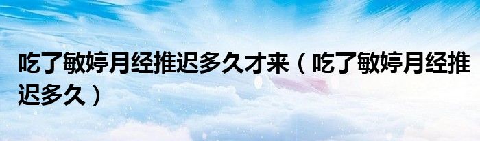 吃了敏婷月經(jīng)推遲多久才來（吃了敏婷月經(jīng)推遲多久）