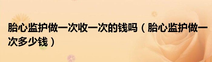 胎心監(jiān)護做一次收一次的錢嗎（胎心監(jiān)護做一次多少錢）