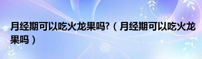 月經(jīng)期可以吃火龍果嗎?（月經(jīng)期可以吃火龍果嗎）