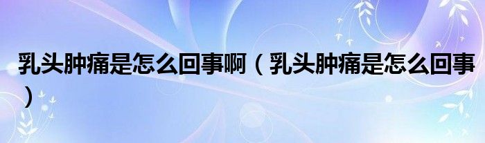 乳頭腫痛是怎么回事?。ㄈ轭^腫痛是怎么回事）