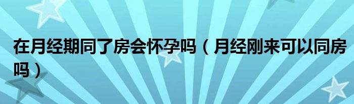 在月經期同了房會懷孕嗎（月經剛來可以同房嗎）