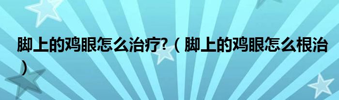 腳上的雞眼怎么治療?（腳上的雞眼怎么根治）