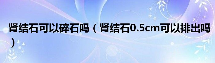 腎結石可以碎石嗎（腎結石0.5cm可以排出嗎）