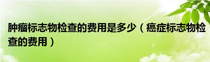 腫瘤標(biāo)志物檢查的費(fèi)用是多少（癌癥標(biāo)志物檢查的費(fèi)用）