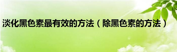 淡化黑色素最有效的方法（除黑色素的方法）