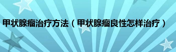 甲狀腺瘤治療方法（甲狀腺瘤良性怎樣治療）