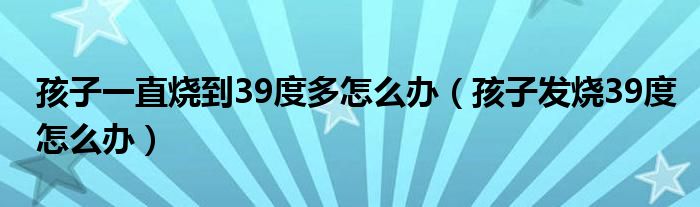 孩子一直燒到39度多怎么辦（孩子發(fā)燒39度怎么辦）