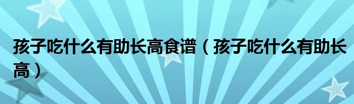 孩子吃什么有助長高食譜（孩子吃什么有助長高）