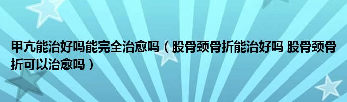 甲亢能治好嗎能完全治愈嗎（股骨頸骨折能治好嗎 股骨頸骨折可以治愈嗎）