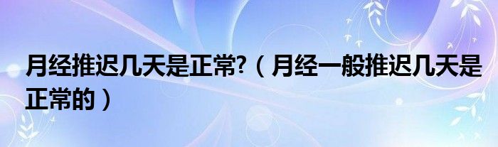 月經(jīng)推遲幾天是正常?（月經(jīng)一般推遲幾天是正常的）