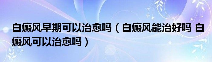 白癜風早期可以治愈嗎（白癜風能治好嗎 白癜風可以治愈嗎）