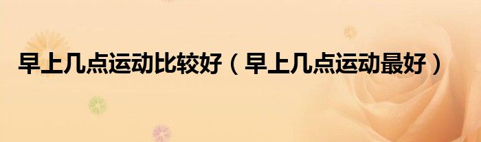 早上幾點(diǎn)運(yùn)動(dòng)比較好（早上幾點(diǎn)運(yùn)動(dòng)最好）