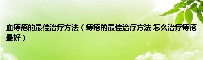 血痔瘡的最佳治療方法（痔瘡的最佳治療方法 怎么治療痔瘡最好）