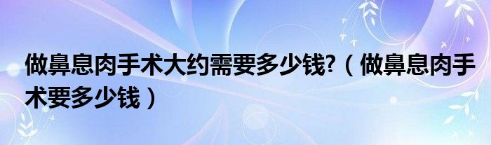 做鼻息肉手術大約需要多少錢?（做鼻息肉手術要多少錢）