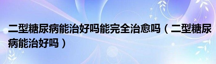 二型糖尿病能治好嗎能完全治愈嗎（二型糖尿病能治好嗎）