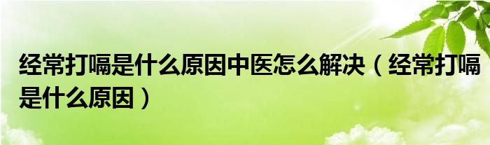 經常打嗝是什么原因中醫(yī)怎么解決（經常打嗝是什么原因）