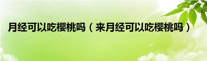 月經(jīng)可以吃櫻桃嗎（來(lái)月經(jīng)可以吃櫻桃嗎）